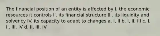 The financial position of an entity is affected by I. the economic resources it controls II. its financial structure III. its liquidity and solvency IV. its capacity to adapt to changes a. I, II b. I, II, III c. I, II, III, IV d. II, III, IV