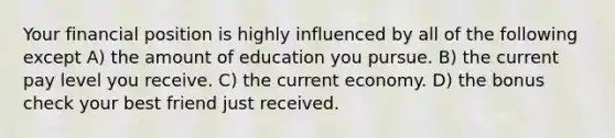 Your financial position is highly influenced by all of the following except A) the amount of education you pursue. B) the current pay level you receive. C) the current economy. D) the bonus check your best friend just received.