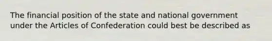 The financial position of the state and national government under the Articles of Confederation could best be described as