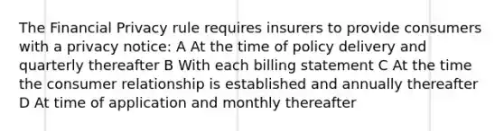 The Financial Privacy rule requires insurers to provide consumers with a privacy notice: A At the time of policy delivery and quarterly thereafter B With each billing statement C At the time the consumer relationship is established and annually thereafter D At time of application and monthly thereafter