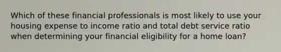 Which of these financial professionals is most likely to use your housing expense to income ratio and total debt service ratio when determining your financial eligibility for a home loan?