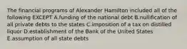 The financial programs of Alexander Hamilton included all of the following EXCEPT A.funding of the national debt B.nullification of all private debts to the states C.imposition of a tax on distilled liquor D.establishment of the Bank of the United States E.assumption of all state debts