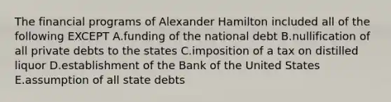 The financial programs of Alexander Hamilton included all of the following EXCEPT A.funding of the national debt B.nullification of all private debts to the states C.imposition of a tax on distilled liquor D.establishment of the Bank of the United States E.assumption of all state debts