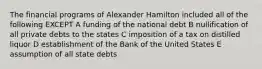 The financial programs of Alexander Hamilton included all of the following EXCEPT A funding of the national debt B nullification of all private debts to the states C imposition of a tax on distilled liquor D establishment of the Bank of the United States E assumption of all state debts