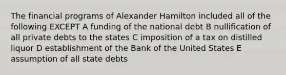 The financial programs of Alexander Hamilton included all of the following EXCEPT A funding of the national debt B nullification of all private debts to the states C imposition of a tax on distilled liquor D establishment of the Bank of the United States E assumption of all state debts