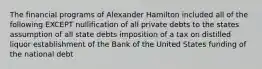 The financial programs of Alexander Hamilton included all of the following EXCEPT nullification of all private debts to the states assumption of all state debts imposition of a tax on distilled liquor establishment of the Bank of the United States funding of the national debt