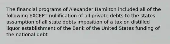 The financial programs of Alexander Hamilton included all of the following EXCEPT nullification of all private debts to the states assumption of all state debts imposition of a tax on distilled liquor establishment of the Bank of the United States funding of the national debt