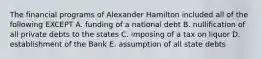 The financial programs of Alexander Hamilton included all of the following EXCEPT A. funding of a national debt B. nullification of all private debts to the states C. imposing of a tax on liquor D. establishment of the Bank E. assumption of all state debts