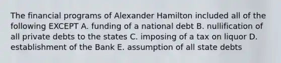 The financial programs of Alexander Hamilton included all of the following EXCEPT A. funding of a national debt B. nullification of all private debts to the states C. imposing of a tax on liquor D. establishment of the Bank E. assumption of all state debts