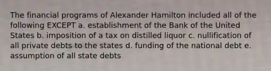 The financial programs of Alexander Hamilton included all of the following EXCEPT a. establishment of the Bank of the United States b. imposition of a tax on distilled liquor c. nullification of all private debts to the states d. funding of the national debt e. assumption of all state debts