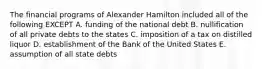 The financial programs of Alexander Hamilton included all of the following EXCEPT A. funding of the national debt B. nullification of all private debts to the states C. imposition of a tax on distilled liquor D. establishment of the Bank of the United States E. assumption of all state debts