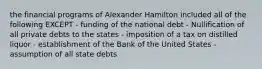 the financial programs of Alexander Hamilton included all of the following EXCEPT - funding of the national debt - Nullification of all private debts to the states - imposition of a tax on distilled liquor - establishment of the Bank of the United States - assumption of all state debts