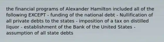 the financial programs of Alexander Hamilton included all of the following EXCEPT - funding of the national debt - Nullification of all private debts to the states - imposition of a tax on distilled liquor - establishment of the Bank of the United States - assumption of all state debts