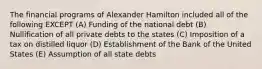 The financial programs of Alexander Hamilton included all of the following EXCEPT (A) Funding of the national debt (B) Nullification of all private debts to the states (C) Imposition of a tax on distilled liquor (D) Establishment of the Bank of the United States (E) Assumption of all state debts