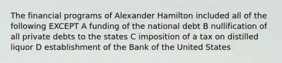 The financial programs of Alexander Hamilton included all of the following EXCEPT A funding of the national debt B nullification of all private debts to the states C imposition of a tax on distilled liquor D establishment of the Bank of the United States