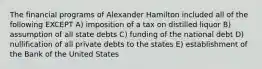 The financial programs of Alexander Hamilton included all of the following EXCEPT A) imposition of a tax on distilled liquor B) assumption of all state debts C) funding of the national debt D) nullification of all private debts to the states E) establishment of the Bank of the United States