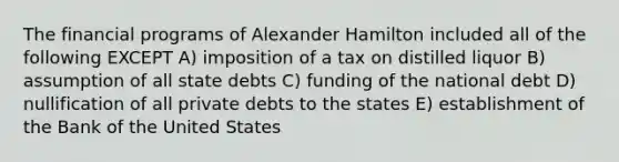 The financial programs of <a href='https://www.questionai.com/knowledge/kk5OpKjFkP-alexander-hamilton' class='anchor-knowledge'>alexander hamilton</a> included all of the following EXCEPT A) imposition of a tax on distilled liquor B) assumption of all state debts C) funding of the <a href='https://www.questionai.com/knowledge/ky9EndFOOK-national-debt' class='anchor-knowledge'>national debt</a> D) nullification of all private debts to the states E) establishment of the Bank of the United States