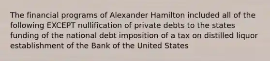 The financial programs of Alexander Hamilton included all of the following EXCEPT nullification of private debts to the states funding of the national debt imposition of a tax on distilled liquor establishment of the Bank of the United States