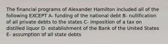 The financial programs of Alexander Hamilton included all of the following EXCEPT A- funding of the national debt B- nullification of all private debts to the states C- imposition of a tax on distilled liquor D- establishment of the Bank of the United States E- assumption of all state debts