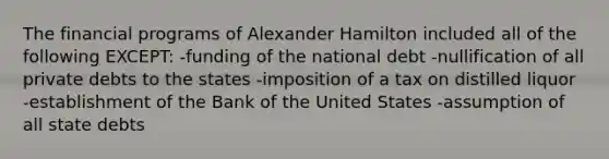 The financial programs of Alexander Hamilton included all of the following EXCEPT: -funding of the national debt -nullification of all private debts to the states -imposition of a tax on distilled liquor -establishment of the Bank of the United States -assumption of all state debts