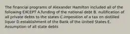 The financial programs of Alexander Hamilton included all of the following EXCEPT A.funding of the national debt B. nullification of all private debts to the states C.imposition of a tax on distilled liquor D.establishment of the Bank of the United States E. Assumption of all state debts