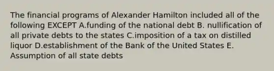 The financial programs of Alexander Hamilton included all of the following EXCEPT A.funding of the national debt B. nullification of all private debts to the states C.imposition of a tax on distilled liquor D.establishment of the Bank of the United States E. Assumption of all state debts