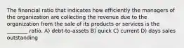 The financial ratio that indicates how efficiently the managers of the organization are collecting the revenue due to the organization from the sale of its products or services is the ________ ratio. A) debt-to-assets B) quick C) current D) days sales outstanding