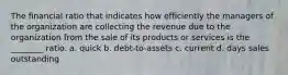 The financial ratio that indicates how efficiently the managers of the organization are collecting the revenue due to the organization from the sale of its products or services is the ________ ratio. a. quick b. debt-to-assets c. current d. days sales outstanding