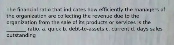 The financial ratio that indicates how efficiently the managers of the organization are collecting the revenue due to the organization from the sale of its products or services is the ________ ratio. a. quick b. debt-to-assets c. current d. days sales outstanding