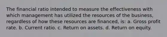 The financial ratio intended to measure the effectiveness with which management has utilized the resources of the business, regardless of how these resources are financed, is: a. Gross profit rate. b. Current ratio. c. Return on assets. d. Return on equity.