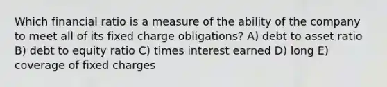 Which financial ratio is a measure of the ability of the company to meet all of its fixed charge obligations? A) debt to asset ratio B) debt to equity ratio C) times interest earned D) long E) coverage of fixed charges