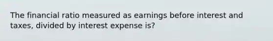 The financial ratio measured as earnings before interest and taxes, divided by interest expense is?