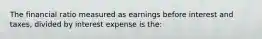 The financial ratio measured as earnings before interest and taxes, divided by interest expense is the: