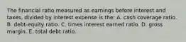 The financial ratio measured as earnings before interest and taxes, divided by interest expense is the: A. cash coverage ratio. B. debt-equity ratio. C. times interest earned ratio. D. gross margin. E. total debt ratio.