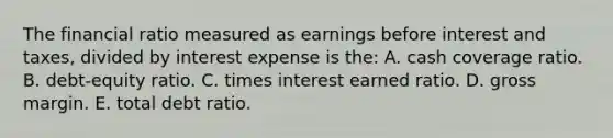 The financial ratio measured as earnings before interest and taxes, divided by interest expense is the: A. cash coverage ratio. B. debt-equity ratio. C. times interest earned ratio. D. gross margin. E. total debt ratio.