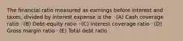 The financial ratio measured as earnings before interest and taxes, divided by interest expense is the ◦(A) Cash coverage ratio ◦(B) Debt-equity ratio ◦(C) Interest coverage ratio ◦(D) Gross margin ratio ◦(E) Total debt ratio