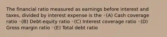 The financial ratio measured as earnings before interest and taxes, divided by interest expense is the ◦(A) Cash coverage ratio ◦(B) Debt-equity ratio ◦(C) Interest coverage ratio ◦(D) Gross margin ratio ◦(E) Total debt ratio