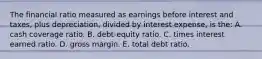 The financial ratio measured as earnings before interest and taxes, plus depreciation, divided by interest expense, is the: A. cash coverage ratio. B. debt-equity ratio. C. times interest earned ratio. D. gross margin. E. total debt ratio.