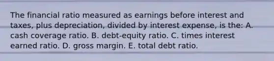 The financial ratio measured as earnings before interest and taxes, plus depreciation, divided by interest expense, is the: A. cash coverage ratio. B. debt-equity ratio. C. times interest earned ratio. D. gross margin. E. total debt ratio.