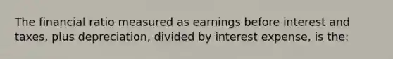 The financial ratio measured as earnings before interest and taxes, plus depreciation, divided by interest expense, is the: