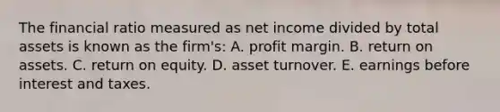 The financial ratio measured as net income divided by total assets is known as the firm's: A. profit margin. B. return on assets. C. return on equity. D. asset turnover. E. earnings before interest and taxes.