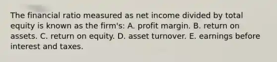 The financial ratio measured as net income divided by total equity is known as the firm's: A. profit margin. B. return on assets. C. return on equity. D. asset turnover. E. earnings before interest and taxes.