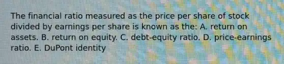 The financial ratio measured as the price per share of stock divided by earnings per share is known as the: A. return on assets. B. return on equity. C. debt-equity ratio. D. price-earnings ratio. E. DuPont identity