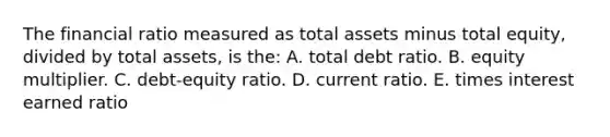 The financial ratio measured as total assets minus total equity, divided by total assets, is the: A. total debt ratio. B. equity multiplier. C. debt-equity ratio. D. current ratio. E. times interest earned ratio