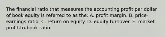 The financial ratio that measures the accounting profit per dollar of book equity is referred to as the: A. profit margin. B. price-earnings ratio. C. return on equity. D. equity turnover. E. market profit-to-book ratio.