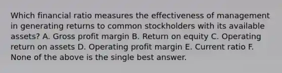 Which financial ratio measures the effectiveness of management in generating returns to common stockholders with its available assets? A. Gross profit margin B. Return on equity C. Operating return on assets D. Operating profit margin E. Current ratio F. None of the above is the single best answer.