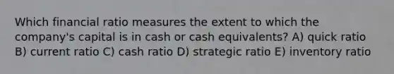 Which financial ratio measures the extent to which the company's capital is in cash or cash equivalents? A) quick ratio B) current ratio C) cash ratio D) strategic ratio E) inventory ratio