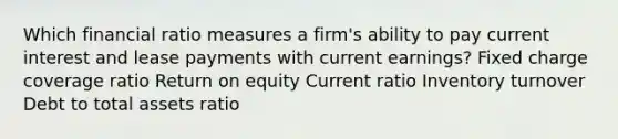 Which financial ratio measures a firm's ability to pay current interest and lease payments with current earnings? Fixed charge coverage ratio Return on equity Current ratio Inventory turnover Debt to total assets ratio