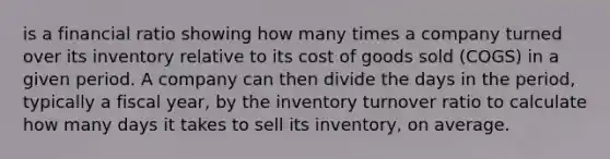 is a financial ratio showing how many times a company turned over its inventory relative to its cost of goods sold (COGS) in a given period. A company can then divide the days in the period, typically a fiscal year, by the inventory turnover ratio to calculate how many days it takes to sell its inventory, on average.