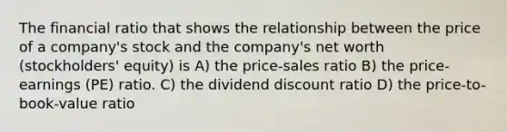 The financial ratio that shows the relationship between the price of a company's stock and the company's net worth (stockholders' equity) is A) the price-sales ratio B) the price-earnings (PE) ratio. C) the dividend discount ratio D) the price-to-book-value ratio